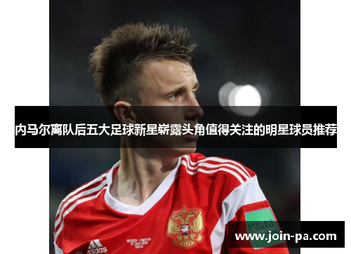 内马尔离队后五大足球新星崭露头角值得关注的明星球员推荐 内马尔离队后五大足球新星崭露头角值得关注的明星球员推荐