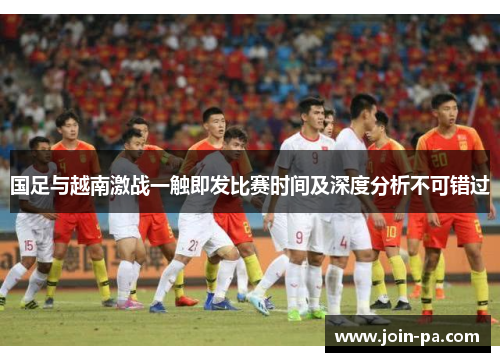 国足与越南激战一触即发比赛时间及深度分析不可错过 国足与越南激战一触即发比赛时间及深度分析不可错过