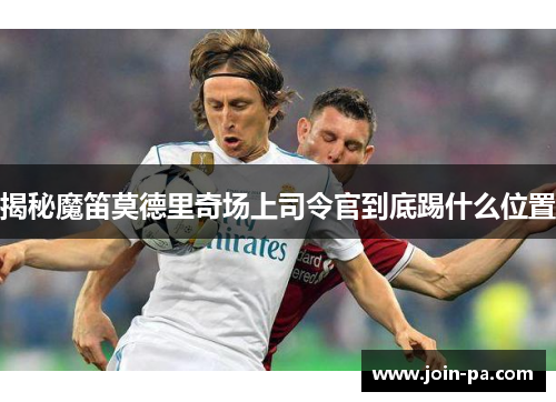 揭秘魔笛莫德里奇场上司令官到底踢什么位置 揭秘魔笛莫德里奇场上司令官到底踢什么位置
