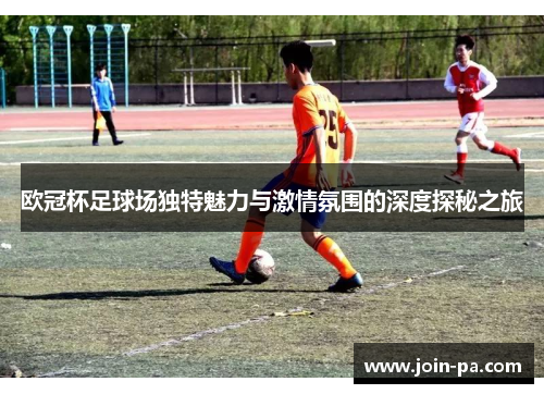 欧冠杯足球场独特魅力与激情氛围的深度探秘之旅 欧冠杯足球场独特魅力与激情氛围的深度探秘之旅