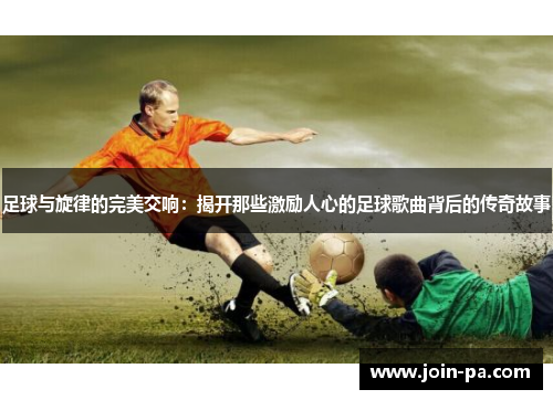 足球与旋律的完美交响:揭开那些激励人心的足球歌曲背后的传奇故事 足球与旋律的完美交响:揭开那些激励人心的足球歌曲背后的传奇故事