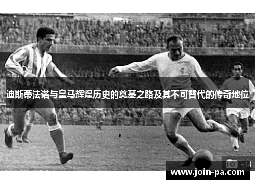 迪斯蒂法诺与皇马辉煌历史的奠基之路及其不可替代的传奇地位