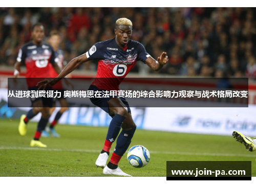 从进球到震慑力 奥斯梅恩在法甲赛场的综合影响力观察与战术格局改变