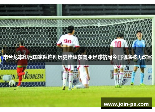 申台龙率印尼国家队连创历史佳绩东南亚足球格局今日彻底被再改写