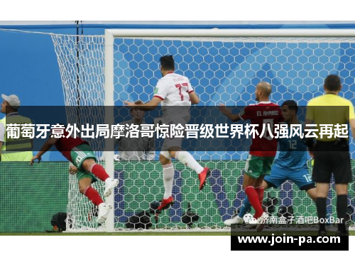 葡萄牙意外出局摩洛哥惊险晋级世界杯八强风云再起